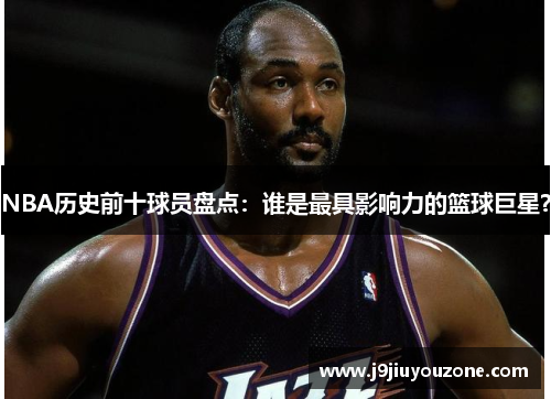 NBA历史前十球员盘点：谁是最具影响力的篮球巨星？