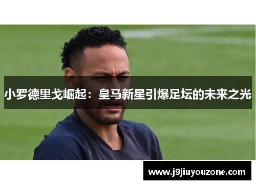 小罗德里戈崛起：皇马新星引爆足坛的未来之光