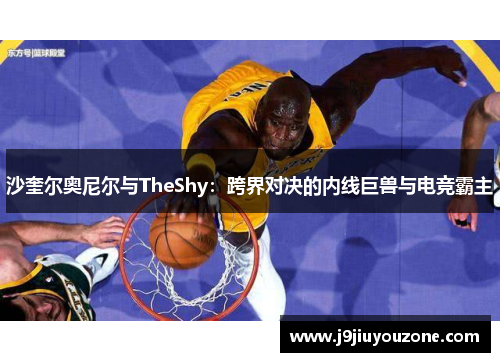 沙奎尔奥尼尔与TheShy：跨界对决的内线巨兽与电竞霸主