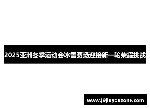 2025亚洲冬季运动会冰雪赛场迎接新一轮荣耀挑战