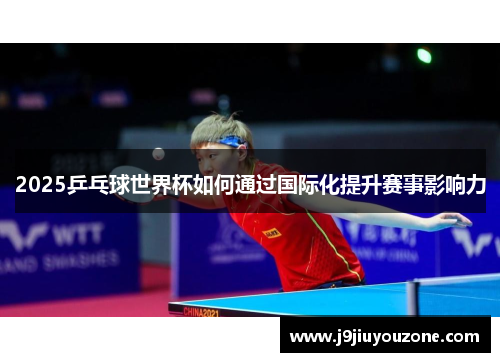 2025乒乓球世界杯如何通过国际化提升赛事影响力
