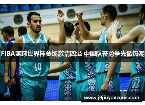 FIBA篮球世界杯赛场激情四溢 中国队奋勇争先掀热潮