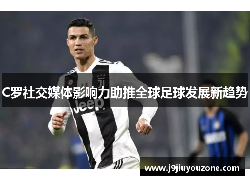 C罗社交媒体影响力助推全球足球发展新趋势